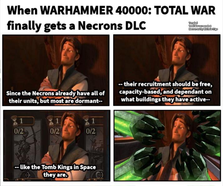 When WARHAMMER 40000: TOTAL WAR finally gets a Necrons DLC Tangled Total War screenshot Necron art by Michele frigo Since the Necrons already have all of their units, but most are dormant-- -- their recruitment should be free, capacity-based, and dependant on what buildings they have active-- 1 1 0/2 0/2 0/2 --like the Tomb Kings in Space they are.