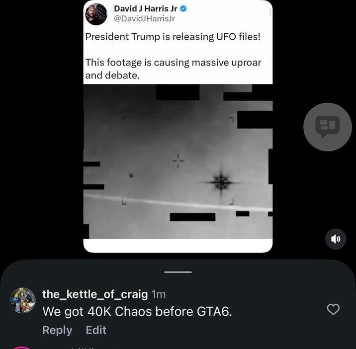 David J Harris Jr @DavidJHarrisJr President Trump is releasing UFO files! This footage is causing massive uproar and debate. the_kettle_of_craig 1m We got 40K Chaos before GTA6. Reply Edit