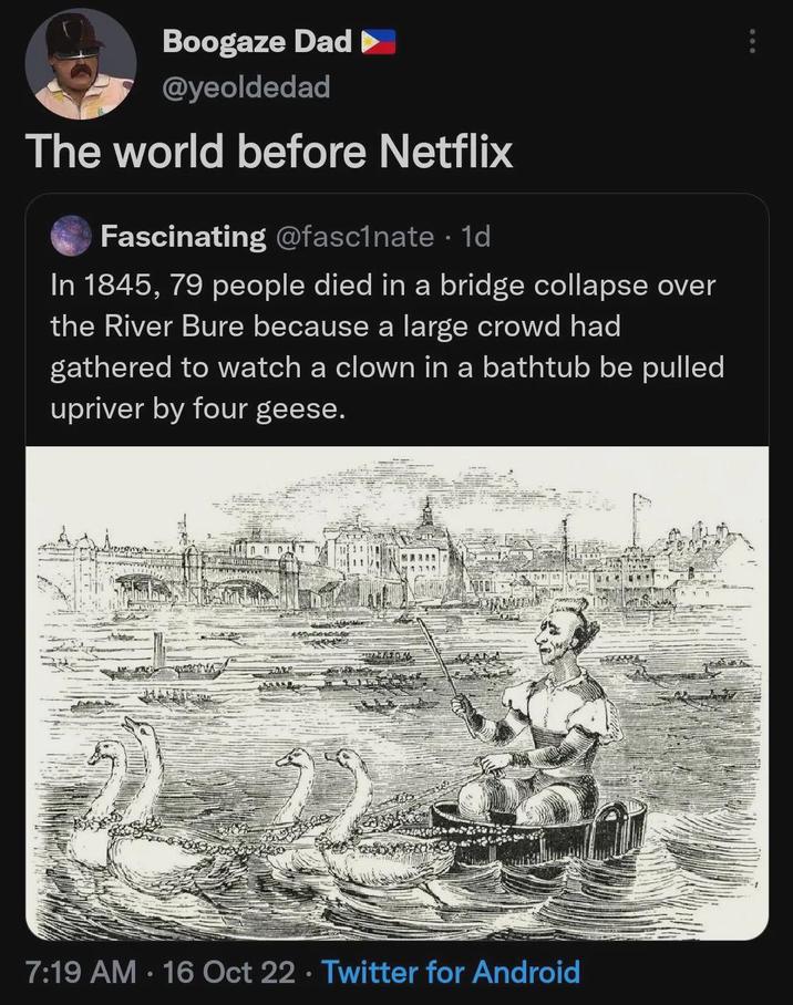 Boogaze Dad ► @yeoldedad The world before Netflix Fascinating @fascinate . 1d In 1845, 79 people died in a bridge collapse over the River Bure because a large crowd had gathered to watch a clown in a bathtub be pulled upriver by four geese. 7:19 AM 16 Oct 22 Twitter for Android