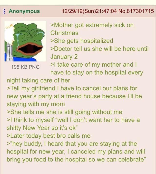 Anonymous 195 KB PNG 12/29/19(Sun)21:47:04 No.817301715 >Mother got extremely sick on Christmas >She gets hospitalized >Doctor tell us she will be here until January 2 >I take care of my mother and I have to stay on the hospital every night taking care of her >Tell my girlfriend I have to cancel our plans for new year's party at a friend house because I'll be staying with my mom >She tells me she is still going without me >I think to myself "well I don't want her to have a s----- New Year so it's ok" >Later today best bro calls me >"hey buddy, I heard that you are staying at the hospital for new year, I canceled my plans and will bring you food to the hospital so we can celebrate"