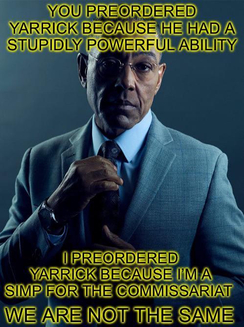 YOU PREORDERED YARRICK BECAUSE HE HAD A STUPIDLY POWERFUL ABILITY I PREORDERED YARRICK BECAUSE I'M A SIMP FOR THE COMMISSARIAT WE ARE NOT THE SAME
