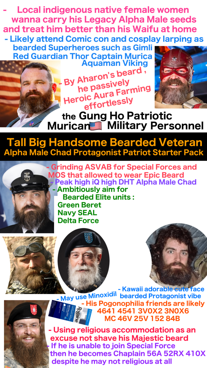 - Local indigenous native female women wanna carry his Legacy Alpha Male seeds and treat him better than his Waifu at home - Likely attend Comic con and cosplay larping as bearded Superheroes such as Gimli Red Guardian Thor Captain Murica Aquaman Viking By Aharon's beard, he passively Heroic Aura Farming effortlessly Tall Big Handsome Bearded Veteran Alpha Male Chad Protagonist Patriot Starter Pack ** USN Grinding ASVAB for Special Forces and MOS that allowed to wear Epic Beard - Peak high iQ high DHT Alpha Male Chad Ambitiously aim for Bearded Elite units: Green Beret Navy SEAL Delta Force - - Kawaii adorable cute face May use Minoxidil bearded Protagonist vibe - His Pogonophilia friends are likely 4641 4541 3VOX2 3N0X6 REVITALIZES MC 46V 25V 152 84B - Using religious accommodation as an excuse not shave his Majestic beard If he is unable to join Special Force then he becomes Chaplain 56A 52RX 410X despite he may not religious at all