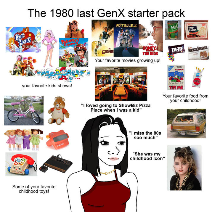The 1980 last GenX starter pack Care Bears Family PEEWEES PM/MOUSE BEETLEJUICE Disney Hi your favorite kids shows! Some of your favorite childhood toys! THE GOONie HONEY. SHRUNK THE KIDS Your favorite movies growing up! mem FLAVORED RAINBOW POP- TARTS 1.2km Swift sizzlean 50% Leaner "I loved going to ShowBiz Pizza Place when I was a kid" Tiny Tangy Crunchy Candy TRY ME TARGET Your favorite food from your childhood! "I miss the 80s soo much" "She was my childhood Icon"