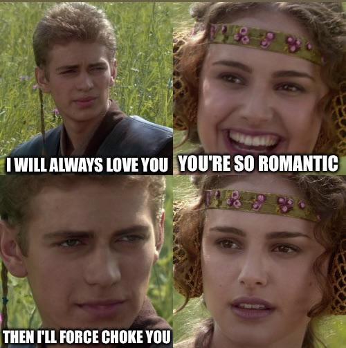 I WILL ALWAYS LOVE YOU YOU'RE SO ROMANTIC THEN I'LL FORCE CHOKE YOU
