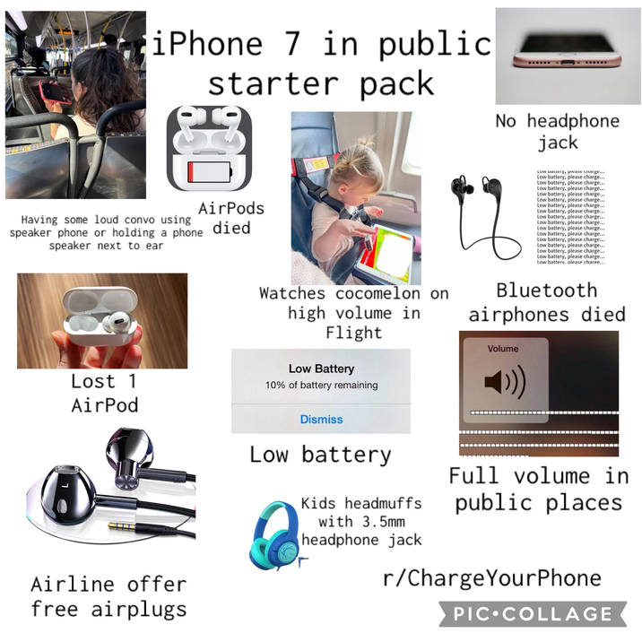iPhone 7 in public starter pack H No headphone jack Having some loud convo using AirPods died speaker phone or holding a phone speaker next to ear LOW Dattery, please haige... Low battery, please charge... Low battery, please charge... Low battery, please charge... Low battery, please charge... Low battery, please charge... Low battery, please charge... Low battery, please charge... Low battery, please charge... Low battery, please charge... Low battery, please charge... Low battery, please charge... Low battery, please charge... Low battery, please charge... Low battery, please charge... Low battery, please charge... Low batterv. please charge... Lost 1 AirPod Watches cocomelon on high volume in Flight Low Battery 10% of battery remaining Bluetooth airphones died Volume Airline offer free airplugs Dismiss Low battery Kids headmuffs with 3.5mm headphone jack T Full volume in public places r/ChargeYourPhone PIC COLLAGE