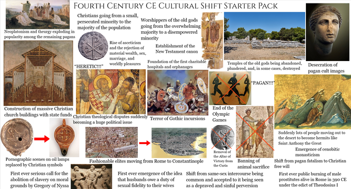 Neoplatonism and theurgy exploding in popularity among the remaining pagans FOURTH CENTURY CE CULTURAL SHIFT STARTER PACK Christians going from a small, persecuted minority to the majority of the population Worshippers of the old gods going from the overwhelming majority to a disempowered minority Rise of asceticism and the rejection of material wealth, sex, marriage, and worldly pleasures Establishment of the New Testament canon "HERETIC!!!" Foundation of the first charitable hospitals and orphanages NHKOAAH Temples of the old gods being abandoned, plundered, and, in some cases, destroyed Desecration of pagan cult images Construction of massive Christian church buildings with state funds Christian theological disputes suddenly Terror of Gothic incursions becoming a huge political issue End of the Olympic Games "PAGAN!!!" Pornographic scenes on oil lamps replaced by Christian symbols First ever serious call for the abolition of slavery on moral grounds by Gregory of Nyssa Fashionable elites moving from Rome to Constantinople First ever emergence of the idea that husbands owe a duty of sexual fidelity to their wives Removal of the Altar of the Curia Victory from Banning of animal sacrifice Shift from same-sex intercourse being common and accepted to it being seen as a depraved and sinful perversion Suddenly lots of people moving out to the desert to become hermits like Saint Anthony the Great Emergence of cenobitic monasticism Shift from pagan fatalism to Christian free will First ever public burning of male prostitutes alive in Rome in 390 CE under the edict of Theodosius I