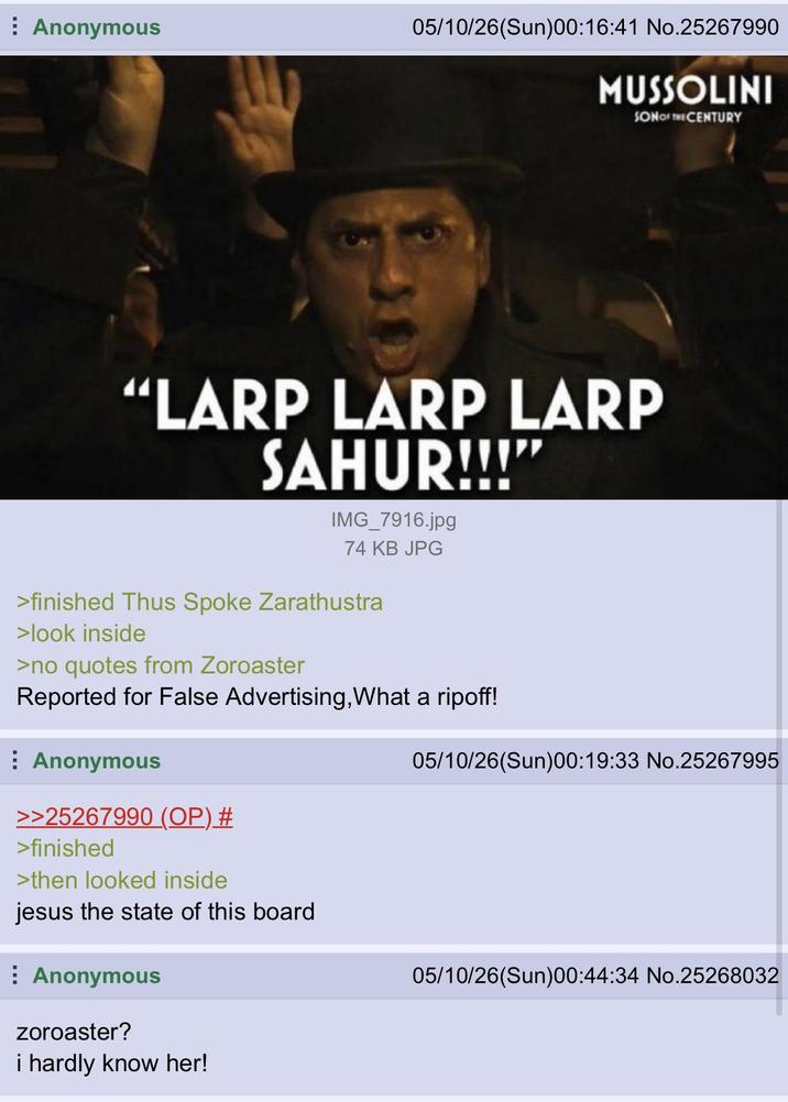 Anonymous 05/10/26(Sun)00:16:41 No.25267990 MUSSOLINI SON OF THE CENTURY “LARP LARP LARP SAHUR!!!"' IMG_7916.jpg 74 KB JPG >finished Thus Spoke Zarathustra >look inside >no quotes from Zoroaster Reported for False Advertising, What a ripoff! Anonymous >>25267990 (OP) # >finished >then looked inside jesus the state of this board Anonymous Zoroaster? i hardly know her! 05/10/26(Sun)00:19:33 No.25267995 05/10/26(Sun)00:44:34 No.25268032