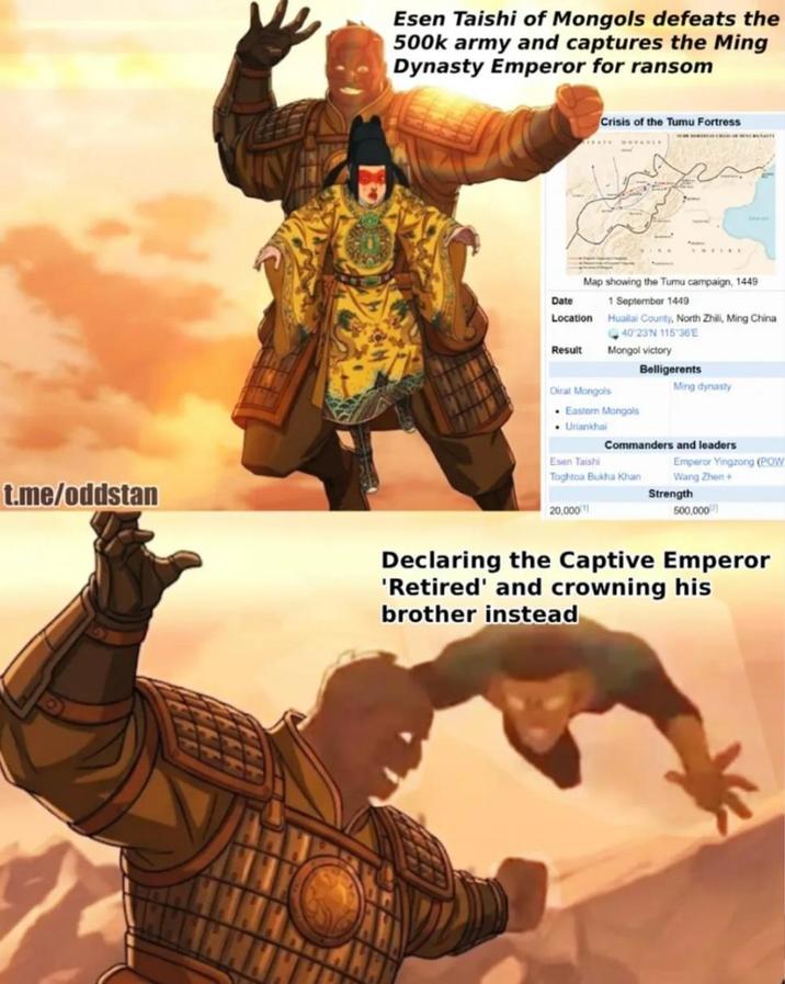 Esen Taishi of Mongols defeats the 500k army and captures the Ming Dynasty Emperor for ransom Crisis of the Tumu Fortress Map showing the Tumu campaign, 1449 Date Location 1 September 1449 Huailai County, North Zhili, Ming China 40 23N 115 36E Result Mongol victory Belligerents Oirat Mongols Ming dynasty Eastern Mongols Uriankhai Commanders and leaders Esen Taishi Emperor Yingzong (POW Toghtoa Bukha Khan Wang Zhen+ Strength 20,000 500,000 t.me/oddstan Declaring the Captive Emperor 'Retired' and crowning his brother instead
