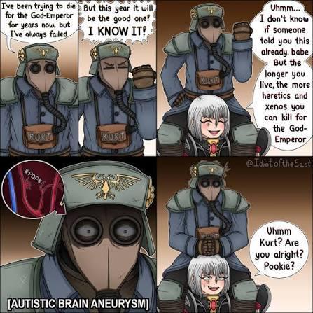 I've been trying to die for the God-Emperor for years now, but I've always failed But this year it will be the good one! I KNOW IT! KORT KURT *POP [AUTISTIC BRAIN ANEURYSM] 00 Uhmm... I don't know if someone told you this already, babe But the longer you live, the more heretics and xenos you can kill for the God- Emperor @Idiot of the East Uhmm Kurt? Are you alright? Pookie?