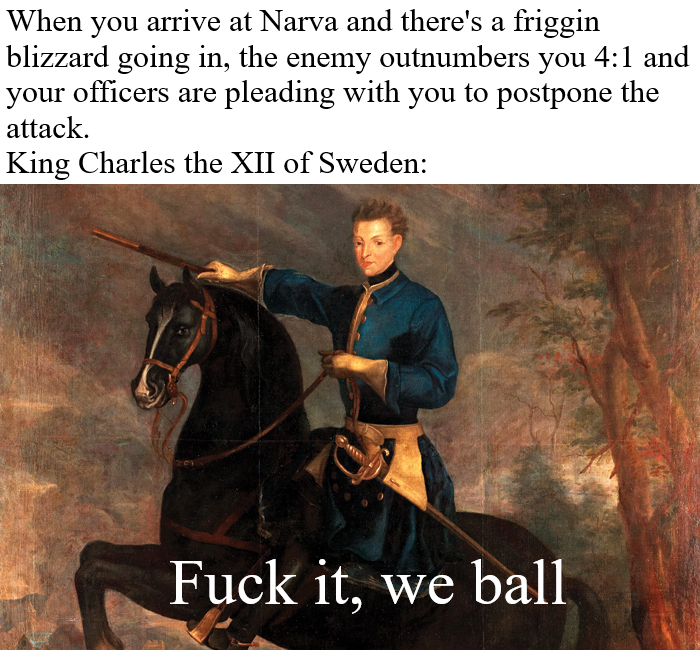 When you arrive at Narva and there's a friggin blizzard going in, the enemy outnumbers you 4:1 and your officers are pleading with you to postpone the attack. King Charles the XII of Sweden: F--- it, we ball
