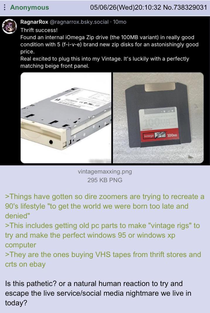 Anonymous 05/06/26(Wed)20:10:32 No.738329031 RagnarRox @ragnarrox.bsky.social . 10mo Thrift success! Found an internal iOmega Zip drive (the 100MB variant) in really good condition with 5 (f-i-v-e) brand new zip disks for an astonishingly good price. Real excited to plug this into my Vintage. It's luckily with a perfectly matching beige front panel. 100MB Somega 100MB vintagemaxxing.png 295 KB PNG >Things have gotten so dire zoomers are trying to recreate a 90's lifestyle "to get the world we were born too late and denied" >This includes getting old pc parts to make "vintage rigs" to try and make the perfect windows 95 or windows xp computer >They are the ones buying VHS tapes from thrift stores and crts on ebay Is this pathetic? or a natural human reaction to try and escape the live service/social media nightmare we live in today?