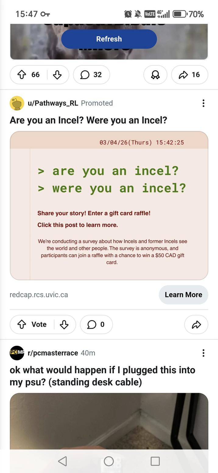 15:47 OT Refresh ↑ 66 ☐ 32 QVOLTE 40.70% u/Pathways_RL Promoted Are you an Incel? Were you an Incel? 03/04/26 (Thurs) 15:42:25 > are you an incel? > were you an incel? Share your story! Enter a gift card raffle! Click this post to learn more. We're conducting a survey about how Incels and former Incels see the world and other people. The survey is anonymous, and participants can join a raffle with a chance to win a $50 CAD gift card. redcap.rcs.uvic.ca ↑ Vote ♡ 16 Learn More D PCM r/pcmasterrace 40m ok what would happen if I plugged this into my psu? (standing desk cable) О
