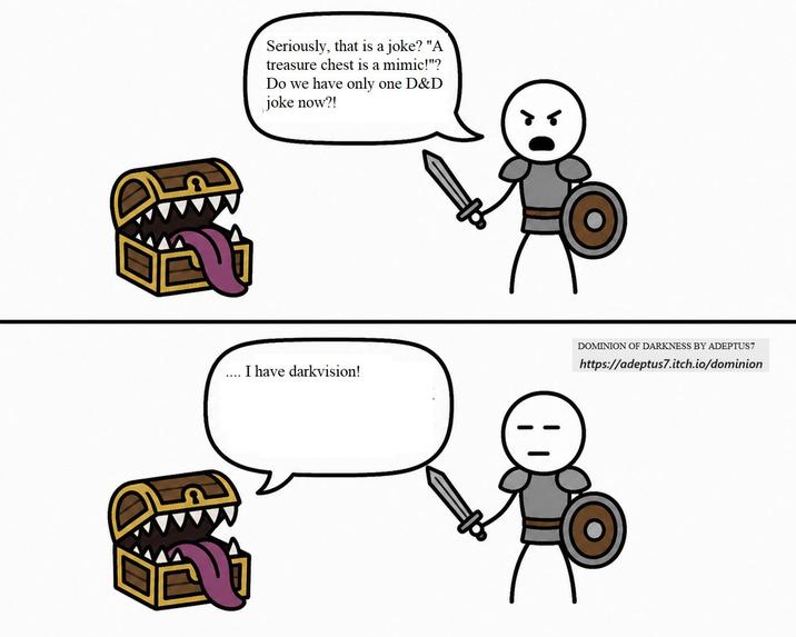 www Seriously, that is a joke? "A treasure chest is a mimic!"? Do we have only one D&D joke now?! I have darkvision! DOMINION OF DARKNESS BY ADEPTUS7 https://adeptus7.itch.io/dominion