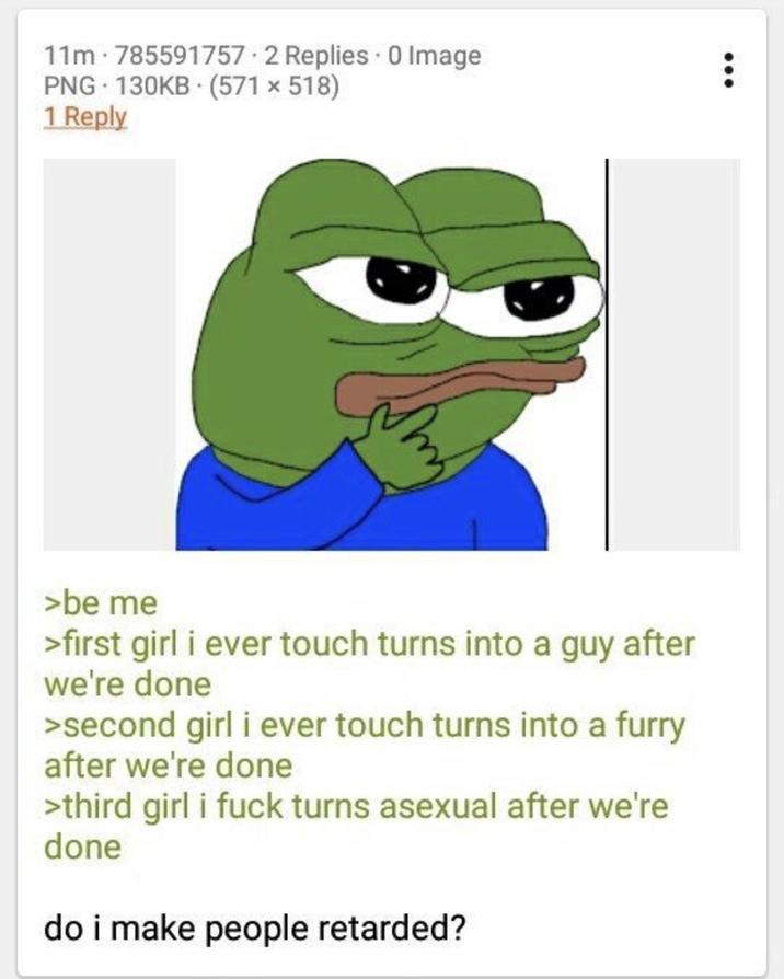11m 785591757 2 Replies 0 Image PNG 130KB (571 x 518) 1 Reply >be me >first girl i ever touch turns into a guy after we're done >second girl i ever touch turns into a furry after we're done >third girl i f--- turns asexual after we're done do i make people retarded?