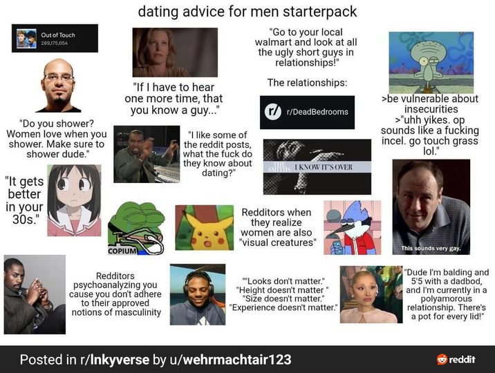 Out of Touch 289,175,054 "Do you shower? Women love when you shower. Make sure to shower dude." "It gets better in your 30s." dating advice for men starterpack "If I have to hear one more time, that you know a guy..." "I like some of the reddit posts, what the f--- do they know about dating?" "Go to your local walmart and look at all the ugly short guys in relationships!" The relationships: r/DeadBedrooms I KNOW IT'S OVER SA >be vulnerable about insecurities >"uhh yikes. op. sounds like a f------ incel. go touch grass lol." COPIUM Redditors psychoanalyzing you cause you don't adhere to their approved notions of masculinity Redditors when they realize women are also "visual creatures" "Looks don't matter." "Height doesn't matter" "Size doesn't matter." "Experience doesn't matter." This sounds very gay. "Dude I'm balding and 5'5 with a dadbod, and I'm currently in a polyamorous relationship. There's a pot for every lid!" Posted in r/Inkyverse by u/wehrmachtair123 reddit
