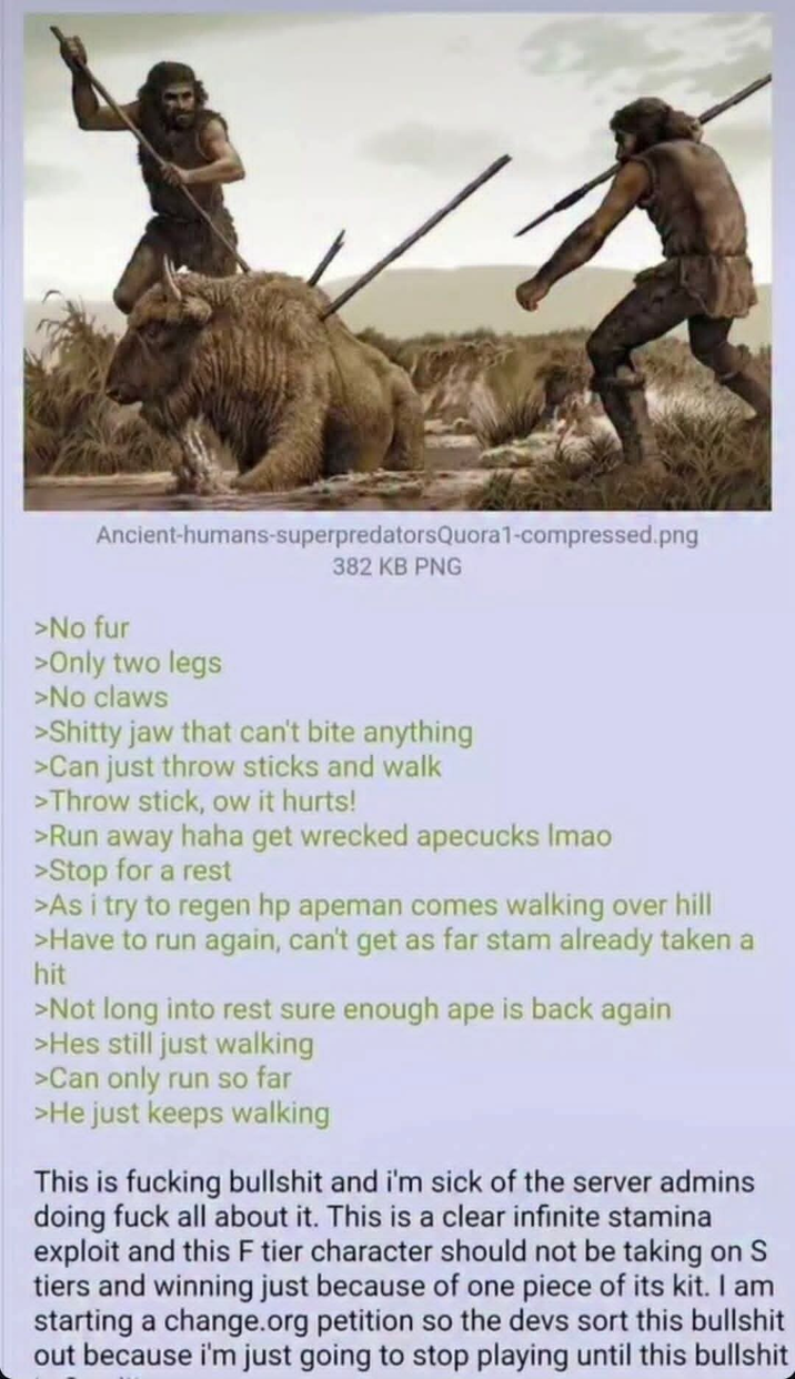 Ancient-humans-superpredatorsQuora1-compressed.png 382 KB PNG >No fur >Only two legs >No claws >S----- jaw that can't bite anything >Can just throw sticks and walk >Throw stick, ow it hurts! >Run away haha get wrecked apecucks Imao >Stop for a rest >As i try to regen hp apeman comes walking over hill >Have to run again, can't get as far stam already taken a hit >Not long into rest sure enough ape is back again >Hes still just walking >Can only run so far >He just keeps walking This is f------ b------- and i'm sick of the server admins doing f--- all about it. This is a clear infinite stamina exploit and this F tier character should not be taking on S tiers and winning just because of one piece of its kit. I am starting a change.org petition so the devs sort this b------- out because i'm just going to stop playing until this b-------