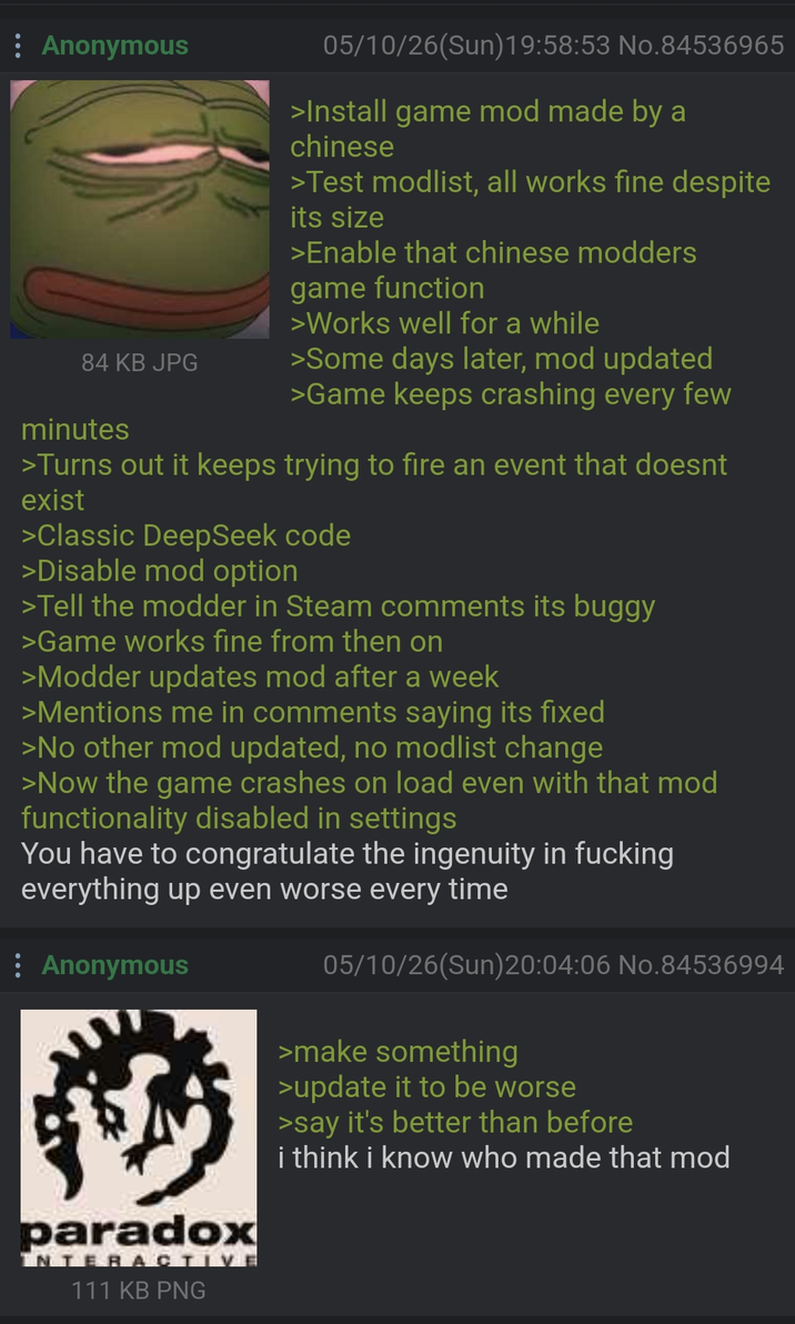: Anonymous 84 KB JPG minutes 05/10/26(Sun)19:58:53 No.84536965 >Install game mod made by a chinese >Test modlist, all works fine despite its size >Enable that chinese modders game function >Works well for a while >Some days later, mod updated >Game keeps crashing every few >Turns out it keeps trying to fire an event that doesnt exist >Classic DeepSeek code >Disable mod option >Tell the modder in Steam comments its buggy >Game works fine from then on >Modder updates mod after a week >Mentions me in comments saying its fixed >No other mod updated, no modlist change >Now the game crashes on load even with that mod functionality disabled in settings You have to congratulate the ingenuity in f------ everything up even worse every time Anonymous paradox INTERACTIVE 111 KB PNG 05/10/26(Sun)20:04:06 No.84536994 >make something >update it to be worse >say it's better than before i think i know who made that mod