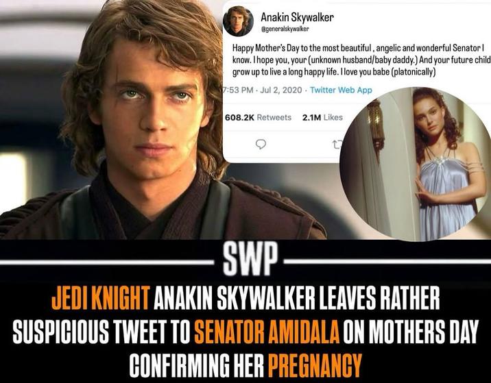 Anakin Skywalker @generalskywalker Happy Mother's Day to the most beautiful, angelic and wonderful Senator | know. I hope you, your (unknown husband/baby daddy.) And your future child grow up to live a long happy life. I love you babe (platonically) 7:53 PM Jul 2, 2020 Twitter Web App 608.2K Retweets 2.1M Likes SWP JEDI KNIGHT ANAKIN SKYWALKER LEAVES RATHER SUSPICIOUS TWEET TO SENATOR AMIDALA ON MOTHERS DAY CONFIRMING HER PREGNANCY