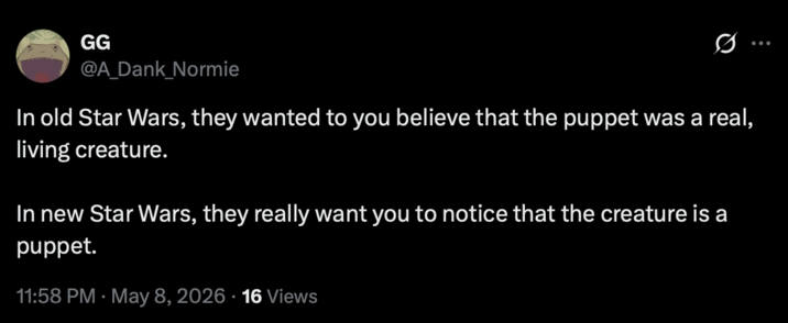 GG @A_Dank_Normie In old Star Wars, they wanted to you believe that the puppet was a real, living creature. In new Star Wars, they really want you to notice that the creature is a puppet. • 11:58 PM May 8, 2026 16 Views •