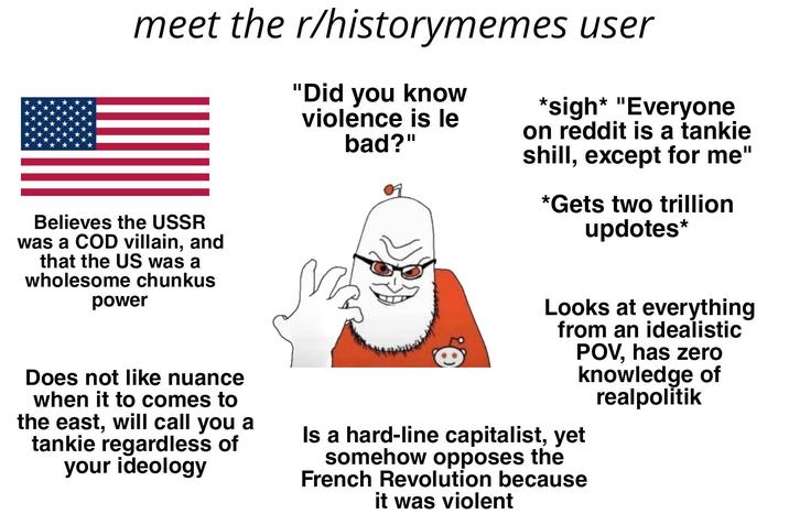 meet the r/historymemes user Believes the USSR was a COD villain, and that the US was a wholesome chunkus power Does not like nuance when it to comes to the east, will call you a tankie regardless of your ideology "Did you know violence is le bad?" M *sigh* "Everyone on reddit is a tankie shill, except for me" *Gets two trillion updotes* Looks at everything from an idealistic POV, has zero knowledge of realpolitik Is a hard-line capitalist, yet somehow opposes the French Revolution because it was violent