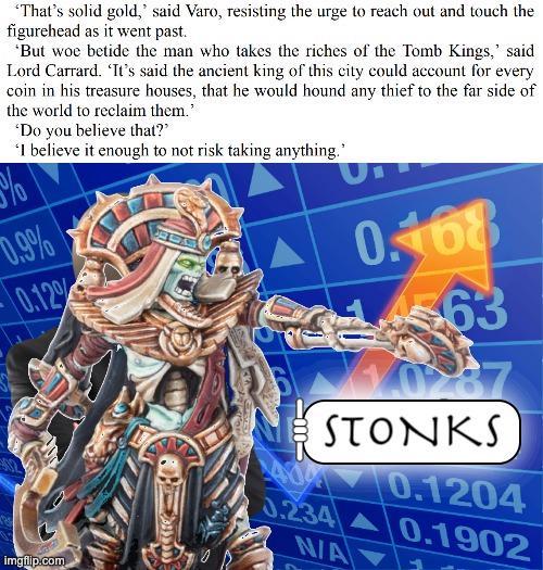 'That's solid gold,' said Varo, resisting the urge to reach out and touch the figurehead as it went past. 'But woe betide the man who takes the riches of the Tomb Kings,' said Lord Carrard. 'It's said the ancient king of this city could account for every coin in his treasure houses, that he would hound any thief to the far side of the world to reclaim them." 070 'Do you believe that?" 'I believe it enough to not risk taking anything." 0.9% 0.12% 0.168 63 imgflip.com 40 STONKS 0.1204 0.234 0.1902 N/A