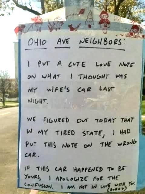 He OHIO AVE AVE NEIGHBORS: 1 PUT A CUTE LOVE NOTE ON WHAT I THOUGHT WAS MY WIFE'S CAR LAST NIGHT. WE FIGURED OUT TODAY THAT IN MY TIRED STATE, I HAD PUT THIS NOTE ON THE WRONG CAR. IF THIS CAR HAPPENED TO BE YOURS, APOLOGIZE FOR THE CONFUSION. I AM NOT IN LOVE WITH YOU. (SORRY)