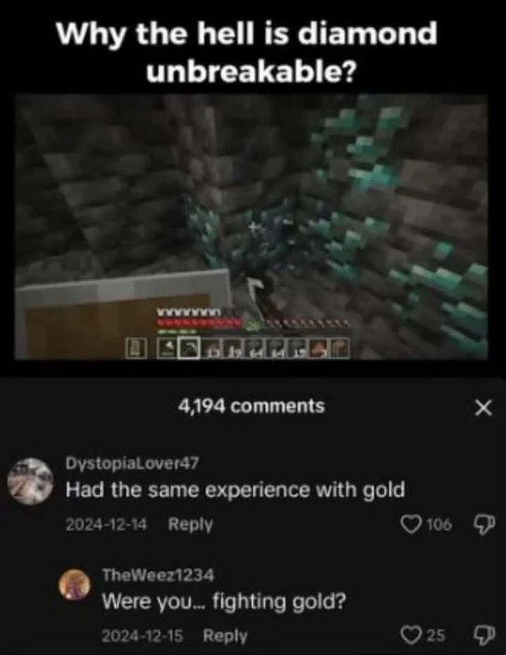 Why the hell is diamond unbreakable? 4,194 comments DystopiaLover47 Had the same experience with gold 2024-12-14 Reply TheWeez1234 Were you... fighting gold? 2024-12-15 Reply 106 25 X