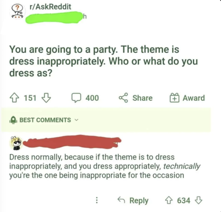 r/AskReddit h You are going to a party. The theme is dress inappropriately. Who or what do you dress as? 151 BEST COMMENTS 400 Share + Award Dress normally, because if the theme is to dress inappropriately, and you dress appropriately, technically you're the one being inappropriate for the occasion B Reply 634 634