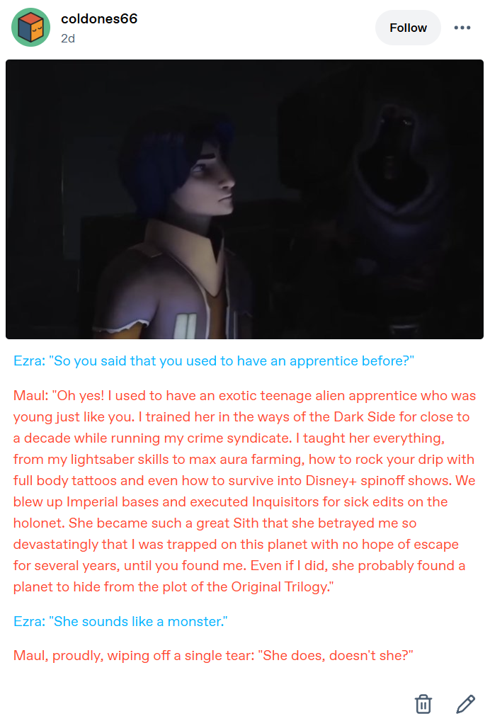 coldones66 Follow 2d Ezra: "So you said that you used to have an apprentice before?" Maul: "Oh yes! I used to have an exotic teenage alien apprentice who was young just like you. I trained her in the ways of the Dark Side for close to a decade while running my crime syndicate. I taught her everything, from my lightsaber skills to max aura farming, how to rock your drip with full body tattoos and even how to survive into Disney+ spinoff shows. We blew up Imperial bases and executed Inquisitors for sick edits on the holonet. She became such a great Sith that she betrayed me so devastatingly that I was trapped on this planet with no hope of escape for several years, until you found me. Even if I did, she probably found a planet to hide from the plot of the Original Trilogy." Ezra: "She sounds like a monster." Maul, proudly, wiping off a single tear: "She does, doesn't she?"
