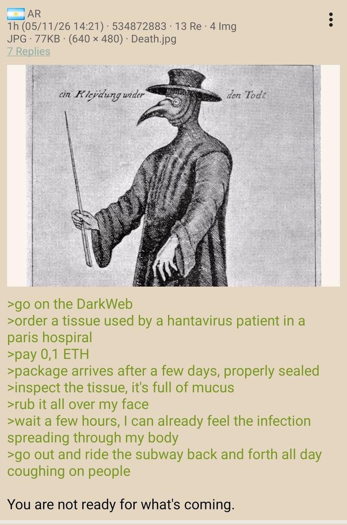 AR . 1h (05/11/26 14:21) 534872883 13 Re 4 Img JPG 77KB (640 x 480) · Death.jpg 7 Replies cin Kleydung wider den Tode >go on the DarkWeb >order a tissue used by a hantavirus patient in a paris hospiral >pay 0,1 ETH >package arrives after a few days, properly sealed >inspect the tissue, it's full of mucus >rub it all over my face >wait a few hours, I can already feel the infection spreading through my body >go out and ride the subway back and forth all day coughing on people You are not ready for what's coming. ÷