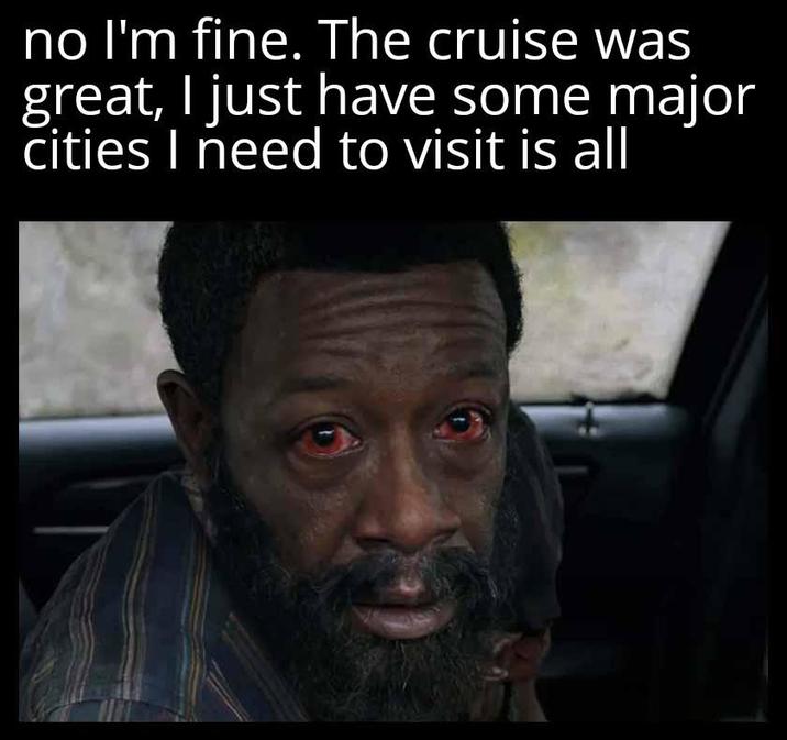no I'm fine. The cruise was great, I just have some major cities I need to visit is all