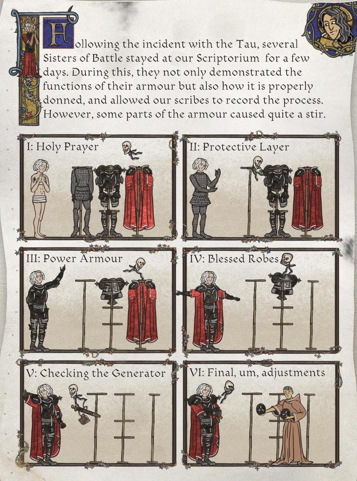 H ollowing the incident with the Tau, several Sisters of Battle stayed at our Scriptorium for a few days. During this, they not only demonstrated the functions of their armour but also how it is properly donned, and allowed our scribes to record the process. However, some parts of the armour caused quite a stir. I: Holy Prayer II: Protective Layer III: Power Armour IV: Blessed Robes, E V: Checking the Generator VI: Final, um, adjustments
