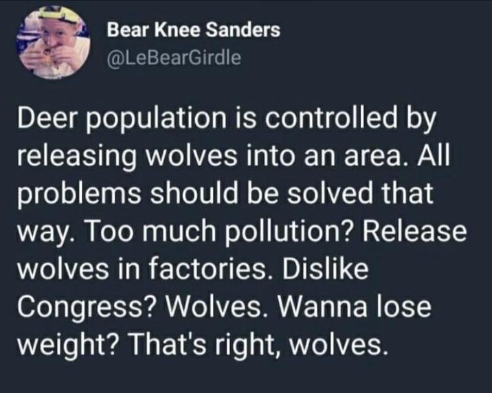 Bear Knee Sanders @LeBearGirdle Deer population is controlled by releasing wolves into an area. All problems should be solved that way. Too much pollution? Release wolves in factories. Dislike Congress? Wolves. Wanna lose weight? That's right, wolves.