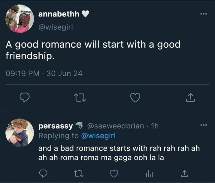 annabethh @wisegirl A good romance will start with a good friendship. 09:19 PM 30 Jun 24 27 persassy @saeweedbrian - 1h Replying to @wisegirl and a bad romance starts with rah rah rah ah ah ah roma roma ma gaga ooh la la