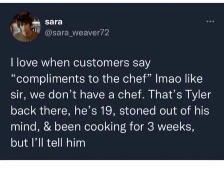 sara @sara_weaver72 I love when customers say "compliments to the chef" Imao like sir, we don't have a chef. That's Tyler back there, he's 19, stoned out of his mind, & been cooking for 3 weeks, but I'll tell him
