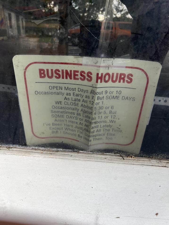 BUSINESS HOURS OPEN Most Days About 9 or 10 Occasionally as Early as 7. But SOME DAYS As Late As 12 or 1. WE CLOSE About 5:30 or 6 Occasionally About 4 or 5, But SOME DAYS or Afternoons,.We Aren't Here, At All and Lately Sometimes as Late as 11 or 12. I've Been Here Just About All The Time, Except When I'm Someplace Else," But I Should Be Here Then, Too
