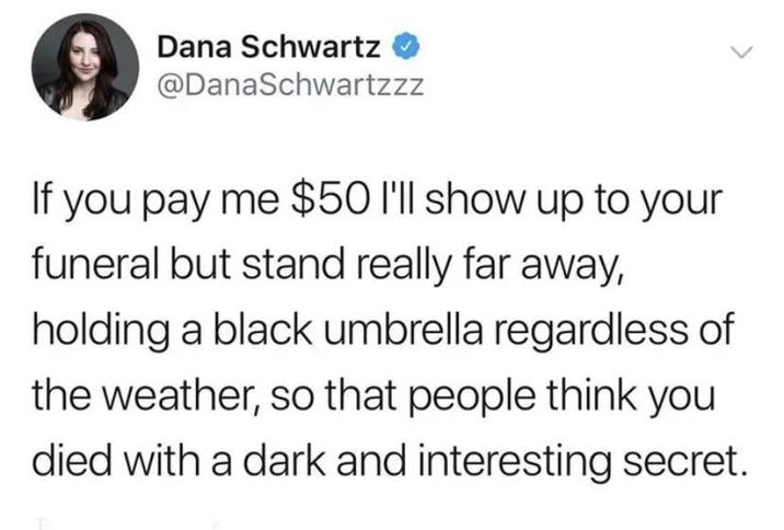 Dana Schwartz @DanaSchwartzzz If you pay me $50 I'll show up to your funeral but stand really far away, holding a black umbrella regardless of the weather, so that people think you died with a dark and interesting secret.