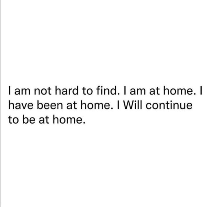 I am not hard to find. I am at home. I have been at home. I Will continue to be at home.