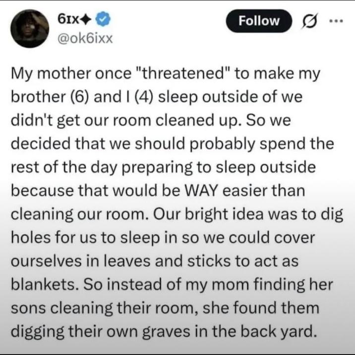 61x+ @ok6ixx Follow My mother once "threatened" to make my brother (6) and I (4) sleep outside of we didn't get our room cleaned up. So we decided that we should probably spend the rest of the day preparing to sleep outside because that would be WAY easier than cleaning our room. Our bright idea was to dig holes for us to sleep in so we could cover ourselves in leaves and sticks to act as blankets. So instead of my mom finding her sons cleaning their room, she found them digging their own graves in the back yard.