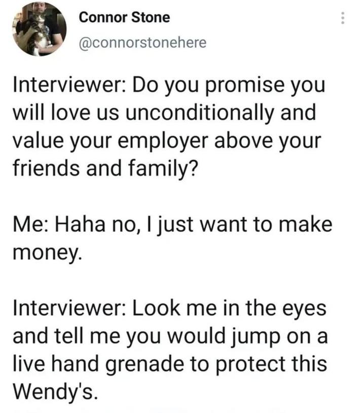 Connor Stone @connorstonehere Interviewer: Do you promise you will love us unconditionally and value your employer above your friends and family? Me: Haha no, I just want to make money. Interviewer: Look me in the eyes and tell me you would jump on a live hand grenade to protect this Wendy's.