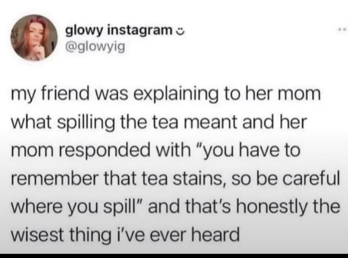 glowy instagram @glowyig my friend was explaining to her mom what spilling the tea meant and her mom responded with "you have to remember that tea stains, so be careful where you spill" and that's honestly the wisest thing i've ever heard