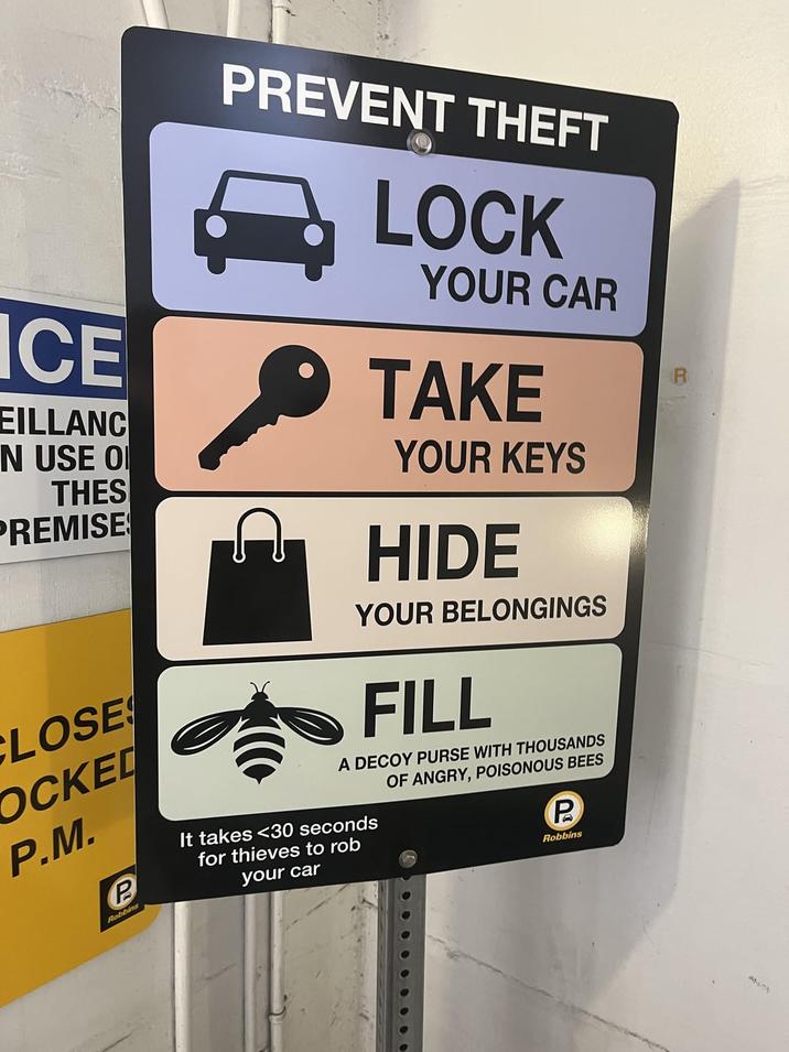 R ICE EILLANC N USE O THES PREMISE CLOSE COCKED P.M. P Robbins PREVENT THEFT LOCK YOUR CAR TAKE YOUR KEYS HIDE YOUR BELONGINGS FILL A DECOY PURSE WITH THOUSANDS OF ANGRY, POISONOUS BEES It takes <30 seconds for thieves to rob your car P Robbins ANT