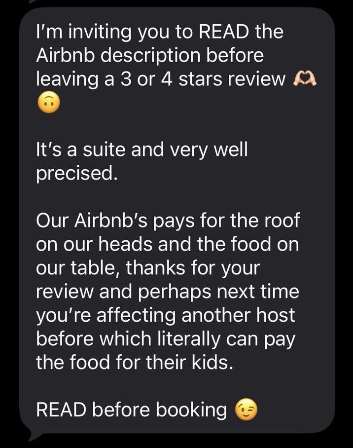 I'm inviting you to READ the Airbnb description before leaving a 3 or 4 stars review It's a suite and very well precised. Our Airbnb's pays for the roof on our heads and the food on our table, thanks for your review and perhaps next time you're affecting another host before which literally can pay the food for their kids. READ before booking