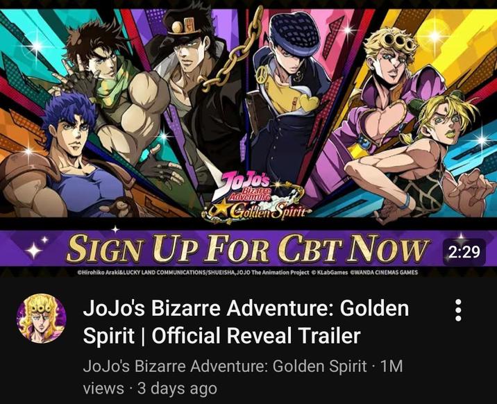JoJo's Advenure Golden Spirit SIGN UP FOR CBT NOW 2:29 CHirohiko Araki&LUCKY LAND COMMUNICATIONS/SHUEISHA,JOJO The Animation Project KLabGames WANDA CINEMAS GAMES JoJo's Bizarre Adventure: Golden Spirit | Official Reveal Trailer JoJo's Bizarre Adventure: Golden Spirit • 1M views - 3 days ago