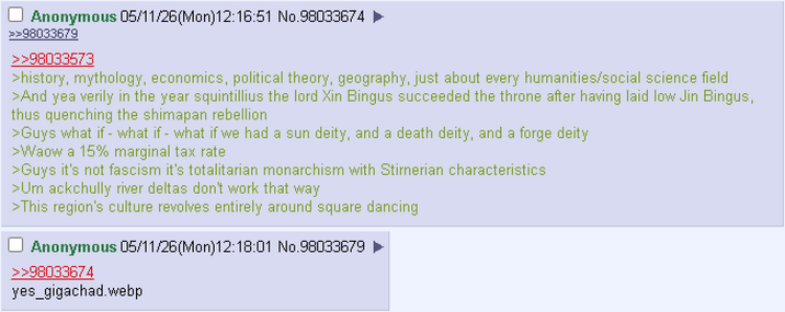 Anonymous 05/11/26(Mon)12:16:51 No.98033674 ► >>98033679 >>98033573 >history, mythology, economics, political theory, geography, just about every humanities/social science field >And yea verily in the year squintillius the lord Xin Bingus succeeded the throne after having laid low Jin Bingus, thus quenching the shimapan rebellion >Guys what if - what if - what if we had a sun deity, and a death deity, and a forge deity >Waow a 15% marginal tax rate >Guys it's not fascism it's totalitarian monarchism with Stirnerian characteristics >Um ackchully river deltas don't work that way >This region's culture revolves entirely around square dancing Anonymous 05/11/26(Mon)12:18:01 No.98033679 >>98033674 yes_gigachad.webp