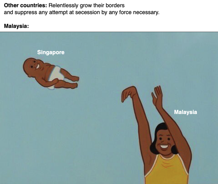 Other countries: Relentlessly grow their borders and suppress any attempt at secession by any force necessary. Malaysia: Singapore Malaysia