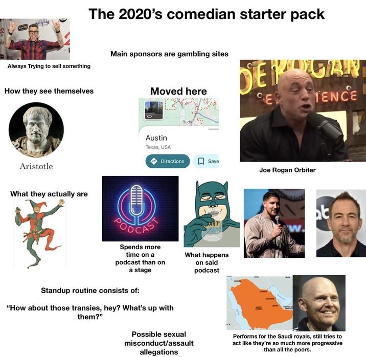 122 10 Always Trying to sell something The 2020's comedian starter pack Main sponsors are gambling sites DEPERGIAN Moved here CER TENCE How they see themselves Aristotle What they actually are 赛 Austin Texas, USA CAST Buda Directions Save Joe Rogan Orbiter t ART w Spends more time on a podcast than on a stage What happens on said podcast Standup routine consists of: "How about those transies, hey? What's up with them?" Possible sexual misconduct/assault allegations ICA BAHRAIN Performs for the Saudi royals, still tries to act like they're so much more progressive than all the poors.