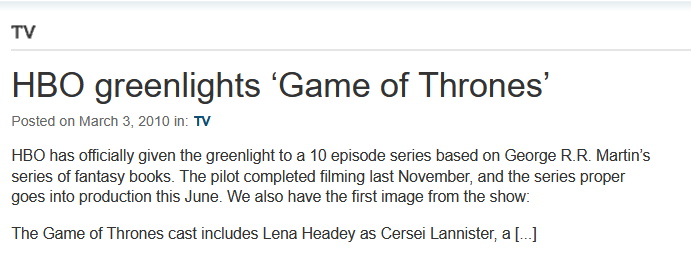 TV HBO greenlights 'Game of Thrones' Posted on March 3, 2010 in: TV HBO has officially given the greenlight to a 10 episode series based on George R.R. Martin's series of fantasy books. The pilot completed filming last November, and the series proper goes into production this June. We also have the first image from the show: The Game of Thrones cast includes Lena Headey as Cersei Lannister, a [...]