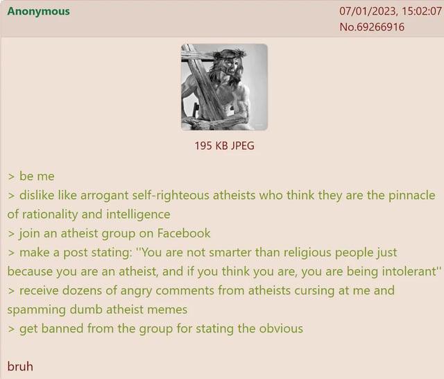 Anonymous 195 KB JPEG 07/01/2023, 15:02:07 No.69266916 > be me > dislike like arrogant self-righteous atheists who think they are the pinnacle of rationality and intelligence > join an atheist group on Facebook > make a post stating: "You are not smarter than religious people just because you are an atheist, and if you think you are, you are being intolerant" > receive dozens of angry comments from atheists cursing at me and spamming dumb atheist memes > get banned from the group for stating the obvious bruh