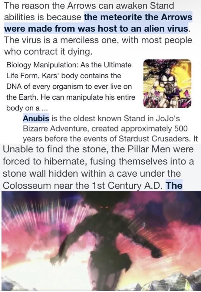 The reason the Arrows can awaken Stand abilities is because the meteorite the Arrows were made from was host to an alien virus. The virus is a merciless one, with most people who contract it dying. Biology Manipulation: As the Ultimate Life Form, Kars' body contains the DNA of every organism to ever live on the Earth. He can manipulate his entire body on a ... Anubis is the oldest known Stand in JoJo's Bizarre Adventure, created approximately 500 years before the events of Stardust Crusaders. It Unable to find the stone, the Pillar Men were forced to hibernate, fusing themselves into a stone wall hidden within a cave under the Colosseum near the 1st Century A.D. The